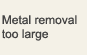 Metal removal too large